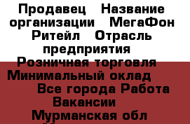 Продавец › Название организации ­ МегаФон Ритейл › Отрасль предприятия ­ Розничная торговля › Минимальный оклад ­ 25 000 - Все города Работа » Вакансии   . Мурманская обл.,Мончегорск г.